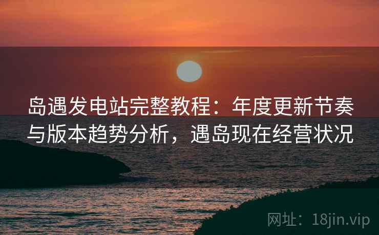 岛遇发电站完整教程:年度更新节奏与版本趋势分析,遇岛现在经营状况 岛遇发电站完整教程:年度更新节奏与版本趋势分析,遇岛现在经营状况