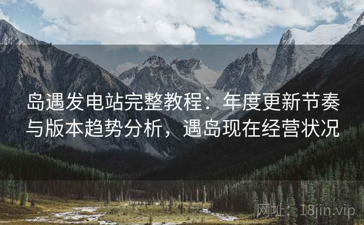岛遇发电站完整教程:年度更新节奏与版本趋势分析,遇岛现在经营状况 岛遇发电站完整教程:年度更新节奏与版本趋势分析,遇岛现在经营状况