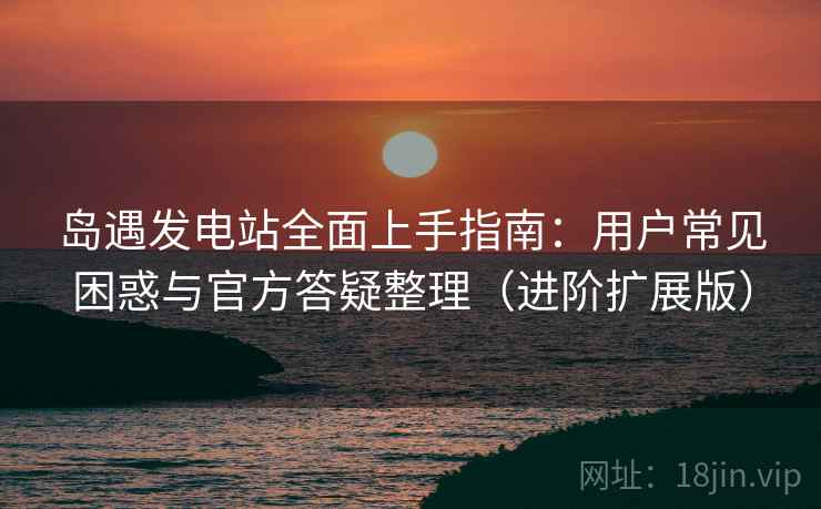 岛遇发电站全面上手指南:用户常见困惑与官方答疑整理(进阶扩展版) 岛遇发电站全面上手指南:用户常见困惑与官方答疑整理(进阶扩展版)