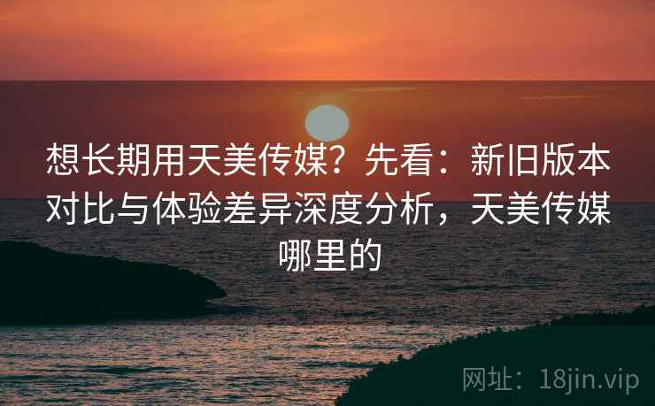 想长期用天美传媒?先看:新旧版本对比与体验差异深度分析,天美传媒哪里的 想长期用天美传媒?先看:新旧版本对比与体验差异深度分析,天美传媒哪里的