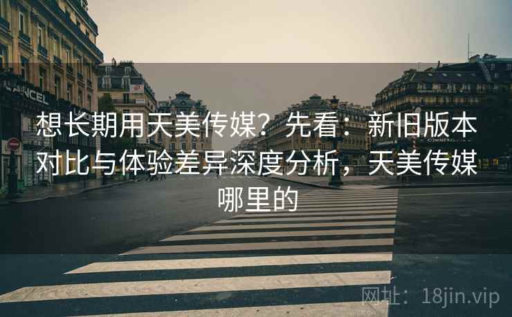 想长期用天美传媒?先看:新旧版本对比与体验差异深度分析,天美传媒哪里的 想长期用天美传媒?先看:新旧版本对比与体验差异深度分析,天美传媒哪里的